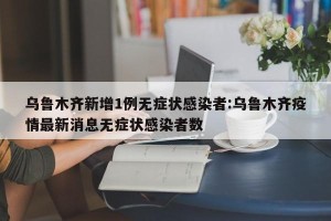 乌鲁木齐新增1例无症状感染者:乌鲁木齐疫情最新消息无症状感染者数