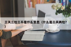 三天三检三不是什么意思（什么是三天两检?）