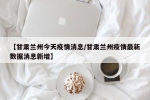 【甘肃兰州今天疫情消息/甘肃兰州疫情最新数据消息新增】