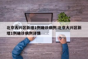 北京大兴区新增1例确诊病例:北京大兴区新增1例确诊病例详情
