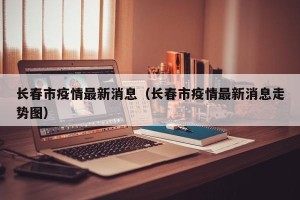 长春市疫情最新消息（长春市疫情最新消息走势图）