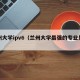 兰州大学ipv6（兰州大学最强的专业是什么）