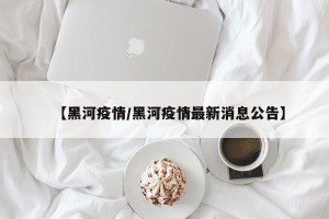 【黑河疫情/黑河疫情最新消息公告】