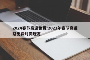 2024春节高速免费:2022年春节高速路免费时间规定