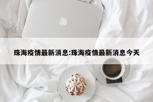 珠海疫情最新消息:珠海疫情最新消息今天