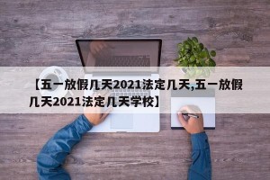 【五一放假几天2021法定几天,五一放假几天2021法定几天学校】