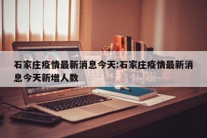 石家庄疫情最新消息今天:石家庄疫情最新消息今天新增人数