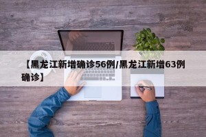 【黑龙江新增确诊56例/黑龙江新增63例确诊】