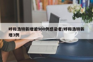 呼和浩特新增逾900例感染者/呼和浩特新增3例