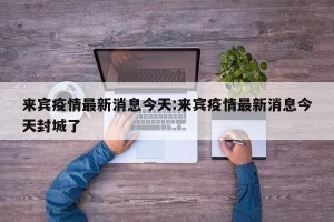 来宾疫情最新消息今天:来宾疫情最新消息今天封城了