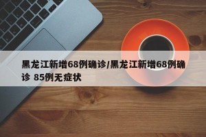 黑龙江新增68例确诊/黑龙江新增68例确诊 85例无症状