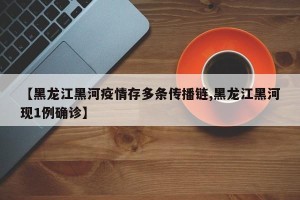 【黑龙江黑河疫情存多条传播链,黑龙江黑河现1例确诊】