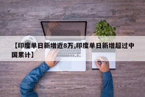 【印度单日新增近8万,印度单日新增超过中国累计】