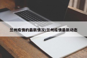 兰州疫情的最新情况/兰州疫情最新动态