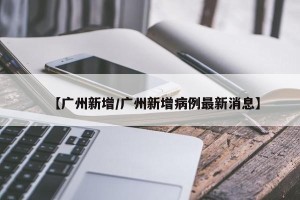【广州新增/广州新增病例最新消息】