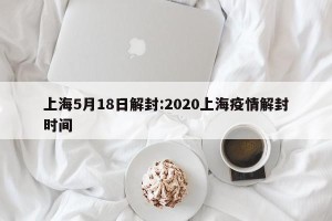 上海5月18日解封:2020上海疫情解封时间