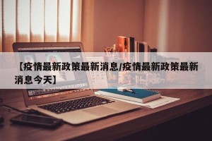 【疫情最新政策最新消息/疫情最新政策最新消息今天】