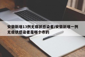 安徽新增13例无症状感染者/安徽新增一例无症状感染者是哪个市的