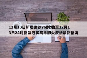 12月13日新增确诊76例:截至12月13日24时新型冠状病毒肺炎疫情最新情况