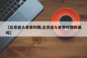 【北京进入非常时期,北京进入非常时期停课吗】