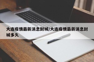 大连疫情最新消息封城/大连疫情最新消息封城多久