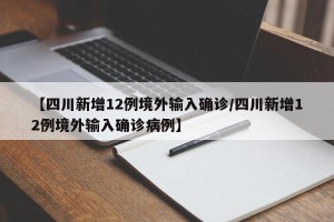 【四川新增12例境外输入确诊/四川新增12例境外输入确诊病例】