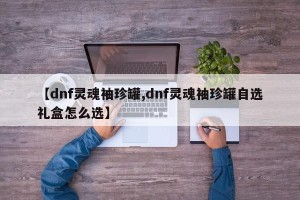 【dnf灵魂袖珍罐,dnf灵魂袖珍罐自选礼盒怎么选】