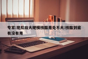 专家:现阶段大规模核酸用处不大:核酸到底有没有用