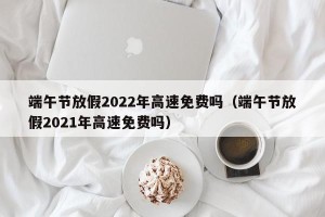 端午节放假2022年高速免费吗（端午节放假2021年高速免费吗）