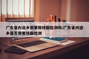 广东省内返乡需要做核酸检测吗:广东省内返乡是否需要核酸检测