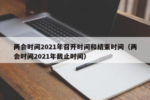两会时间2021年召开时间和结束时间（两会时间2021年截止时间）