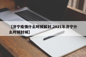 【济宁疫情什么时候解封,2021年济宁什么时候封城】