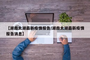 【湖南太湖最新疫情报告/湖南太湖最新疫情报告消息】