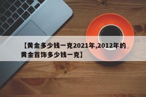 【黄金多少钱一克2021年,2012年的黄金首饰多少钱一克】