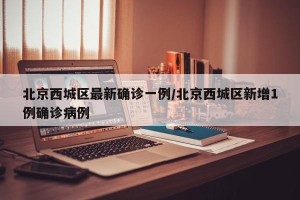 北京西城区最新确诊一例/北京西城区新增1例确诊病例
