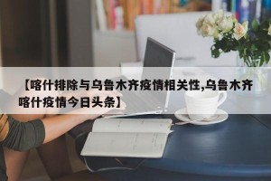 【喀什排除与乌鲁木齐疫情相关性,乌鲁木齐喀什疫情今日头条】
