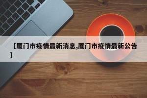 【厦门市疫情最新消息,厦门市疫情最新公告】