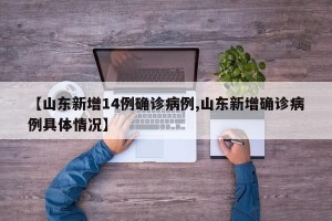 【山东新增14例确诊病例,山东新增确诊病例具体情况】