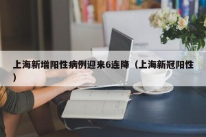上海新增阳性病例迎来6连降（上海新冠阳性）