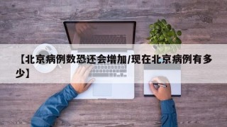 【北京病例数恐还会增加/现在北京病例有多少】