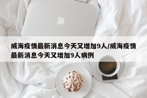 威海疫情最新消息今天又增加9人/威海疫情最新消息今天又增加9人病例