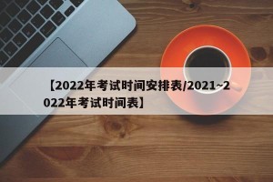 【2022年考试时间安排表/2021~2022年考试时间表】