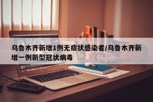 乌鲁木齐新增1例无症状感染者/乌鲁木齐新增一例新型冠状病毒