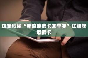 玩家秒懂“新琉璃房卡哪里买”详细获取房卡