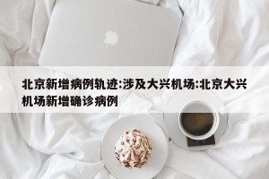 北京新增病例轨迹:涉及大兴机场:北京大兴机场新增确诊病例