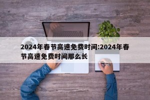 2024年春节高速免费时间:2024年春节高速免费时间那么长
