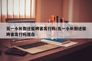 五一小长假还能跨省出行吗/五一小长假还能跨省出行吗现在