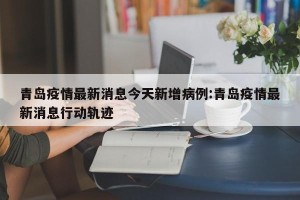 青岛疫情最新消息今天新增病例:青岛疫情最新消息行动轨迹