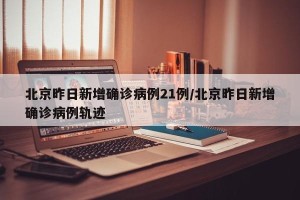 北京昨日新增确诊病例21例/北京昨日新增确诊病例轨迹