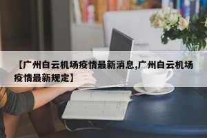 【广州白云机场疫情最新消息,广州白云机场疫情最新规定】